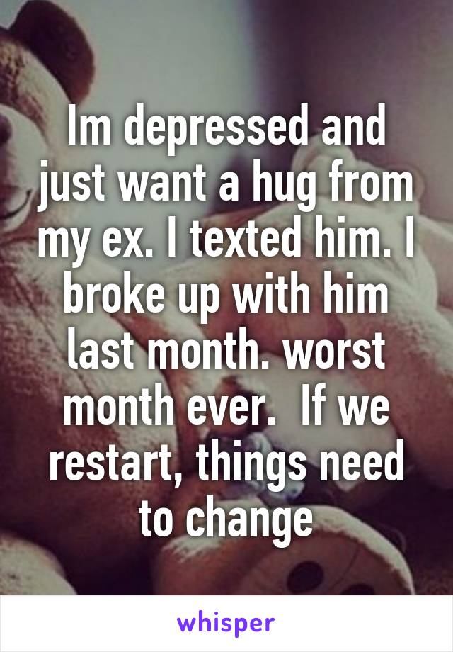 Im depressed and just want a hug from my ex. I texted him. I broke up with him last month. worst month ever.  If we restart, things need to change