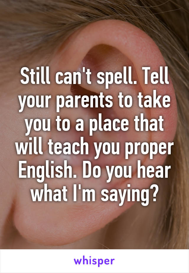 Still can't spell. Tell your parents to take you to a place that will teach you proper English. Do you hear what I'm saying?