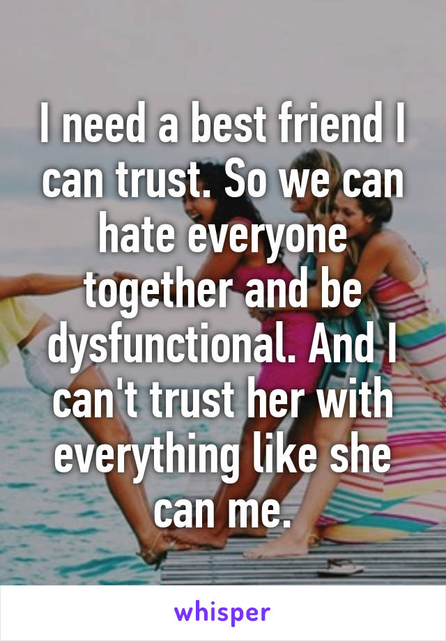 I need a best friend I can trust. So we can hate everyone together and be dysfunctional. And I can't trust her with everything like she can me.