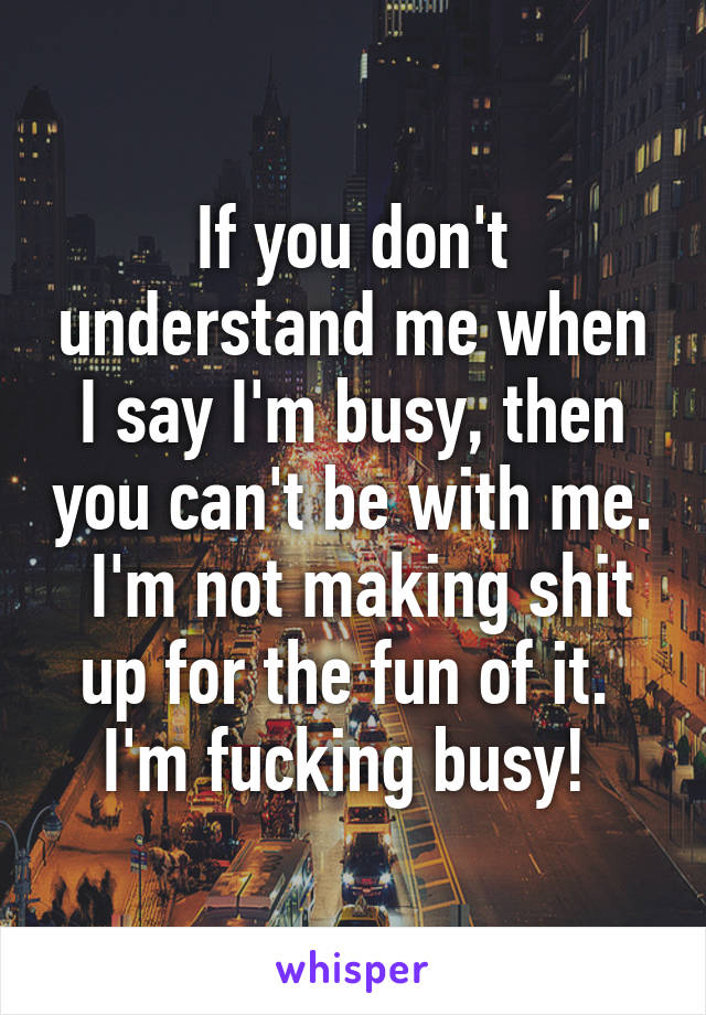 If you don't understand me when I say I'm busy, then you can't be with me.  I'm not making shit up for the fun of it.  I'm fucking busy! 