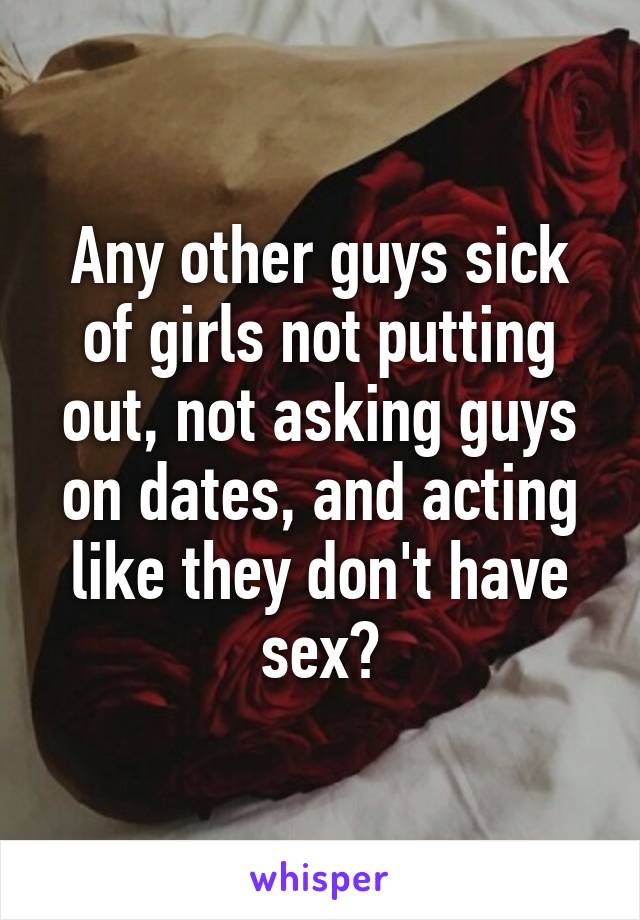 Any other guys sick of girls not putting out, not asking guys on dates, and acting like they don't have sex?