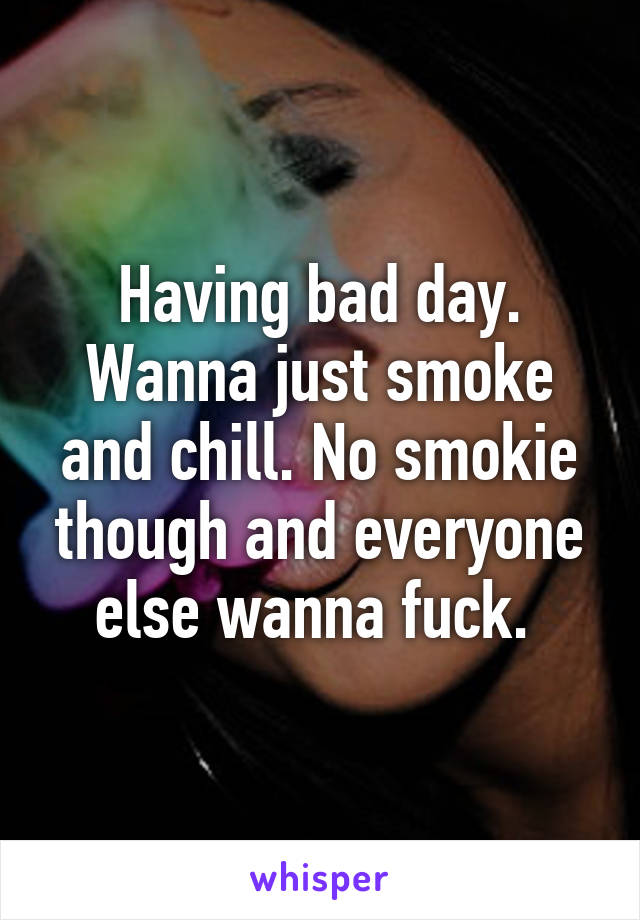 Having bad day. Wanna just smoke and chill. No smokie though and everyone else wanna fuck. 