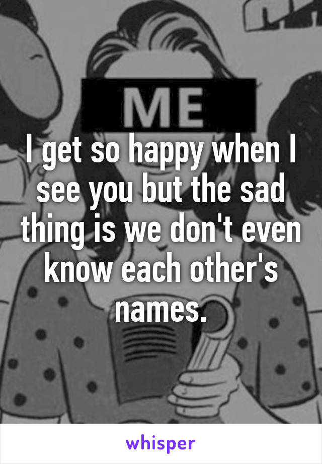 I get so happy when I see you but the sad thing is we don't even know each other's names.