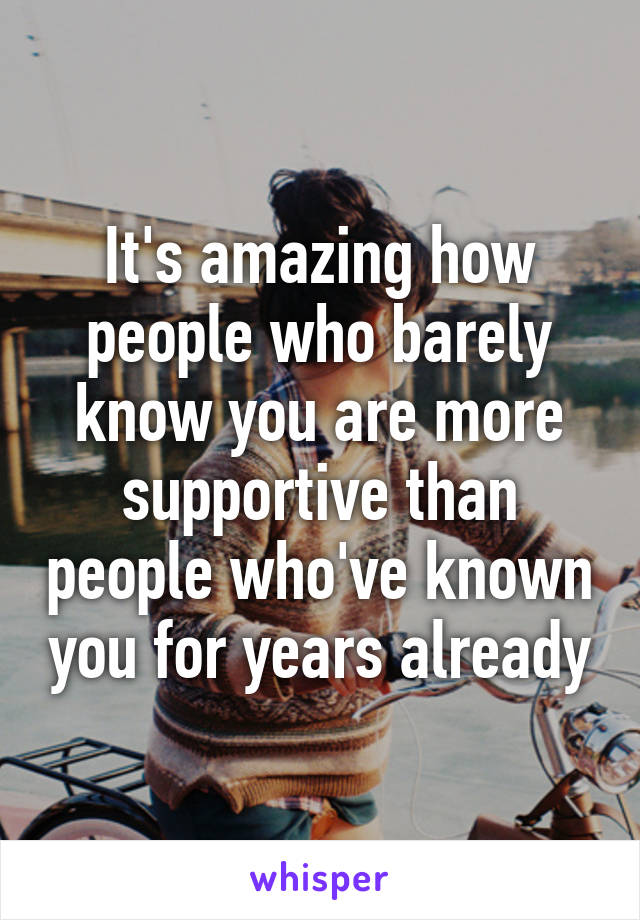 It's amazing how people who barely know you are more supportive than people who've known you for years already