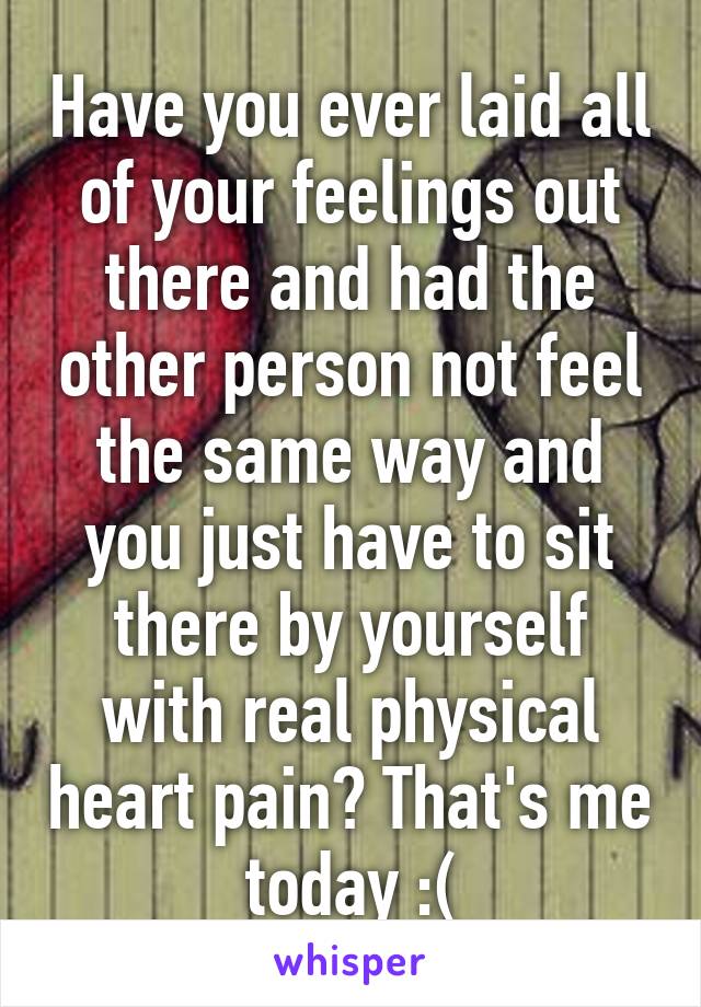 Have you ever laid all of your feelings out there and had the other person not feel the same way and you just have to sit there by yourself with real physical heart pain? That's me today :(