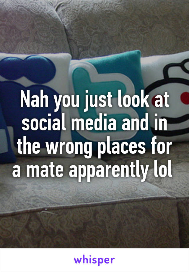 Nah you just look at social media and in the wrong places for a mate apparently lol 