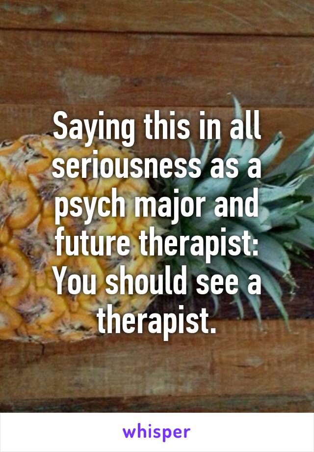 Saying this in all seriousness as a psych major and future therapist:
You should see a therapist.