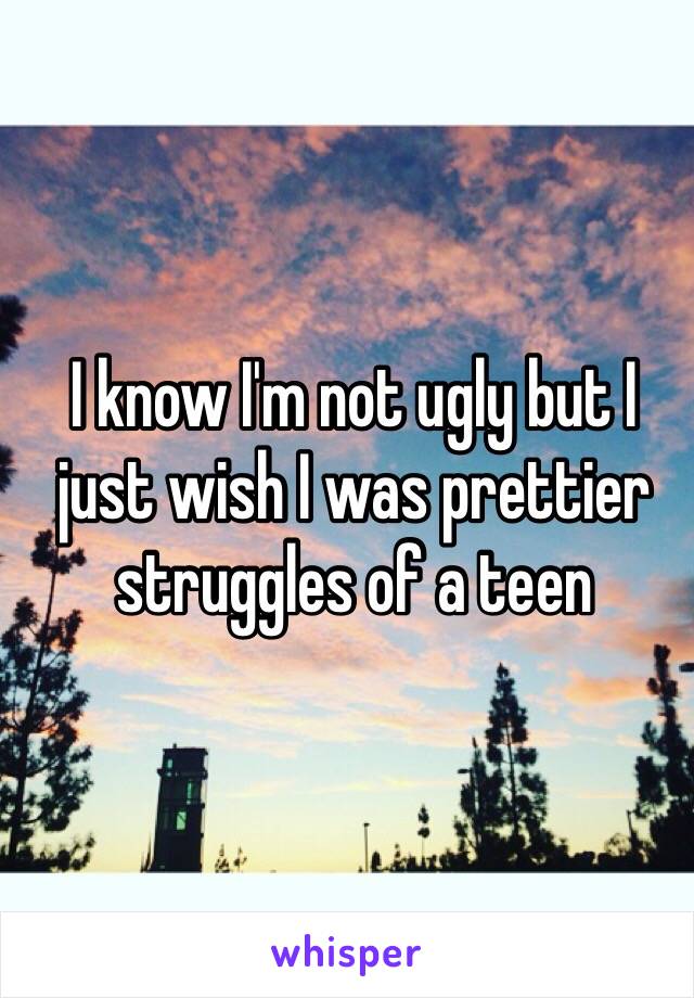 I know I'm not ugly but I just wish I was prettier 
struggles of a teen 