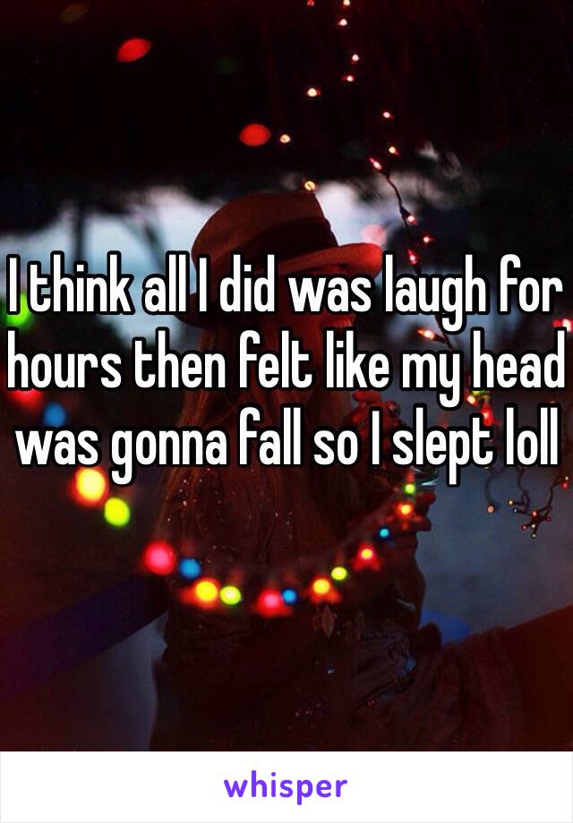 I think all I did was laugh for hours then felt like my head was gonna fall so I slept loll