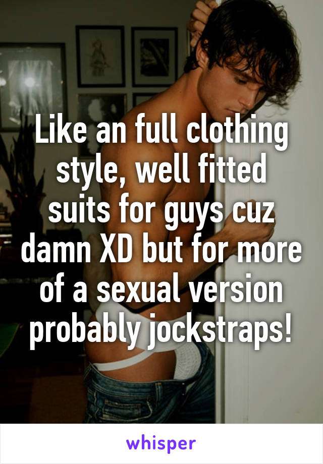 Like an full clothing style, well fitted suits for guys cuz damn XD but for more of a sexual version probably jockstraps!