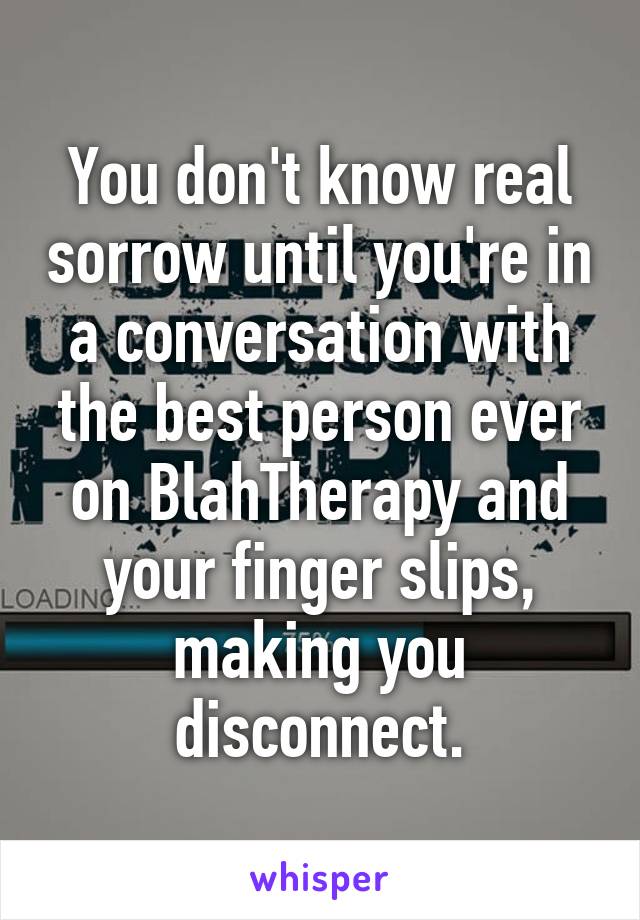 You don't know real sorrow until you're in a conversation with the best person ever on BlahTherapy and your finger slips, making you disconnect.