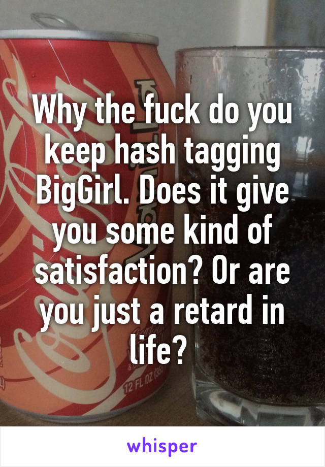 Why the fuck do you keep hash tagging BigGirl. Does it give you some kind of satisfaction? Or are you just a retard in life? 