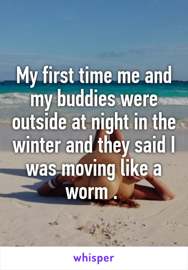 My first time me and my buddies were outside at night in the winter and they said I was moving like a worm . 