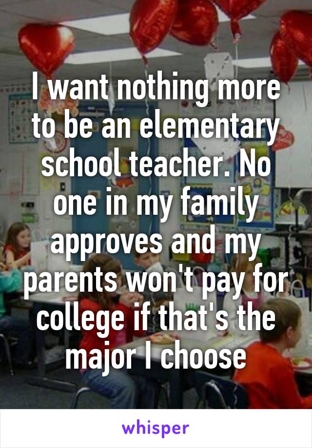 I want nothing more to be an elementary school teacher. No one in my family approves and my parents won't pay for college if that's the major I choose