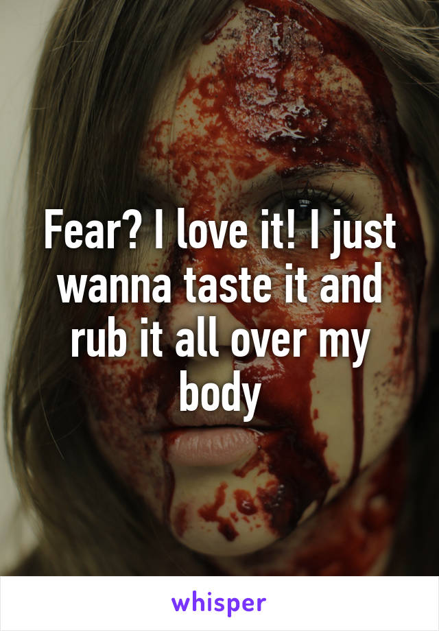 Fear? I love it! I just wanna taste it and rub it all over my body