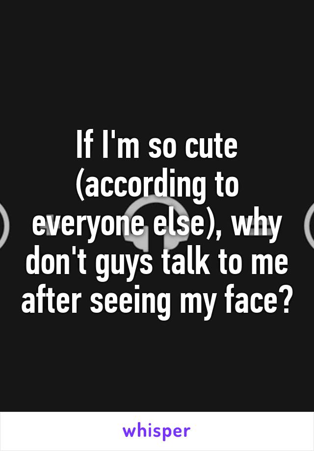 If I'm so cute (according to everyone else), why don't guys talk to me after seeing my face?