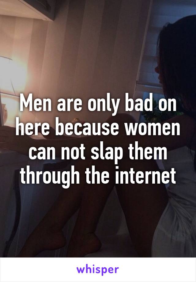 Men are only bad on here because women can not slap them through the internet