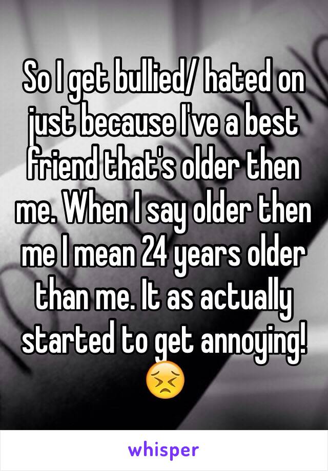 So I get bullied/ hated on just because I've a best friend that's older then me. When I say older then me I mean 24 years older than me. It as actually started to get annoying! 😣