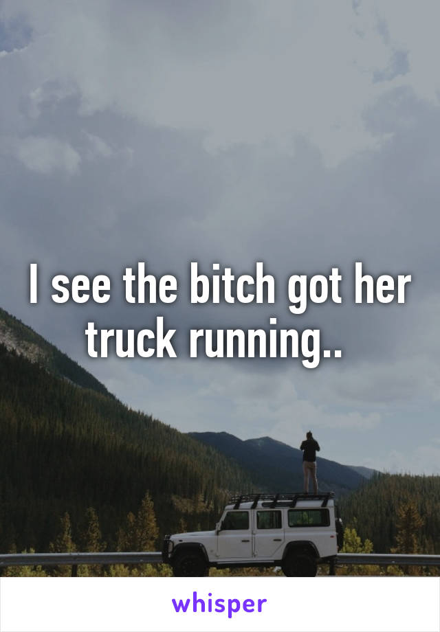 I see the bitch got her truck running.. 