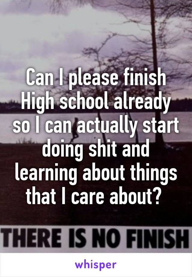 Can I please finish High school already so I can actually start doing shit and learning about things that I care about? 