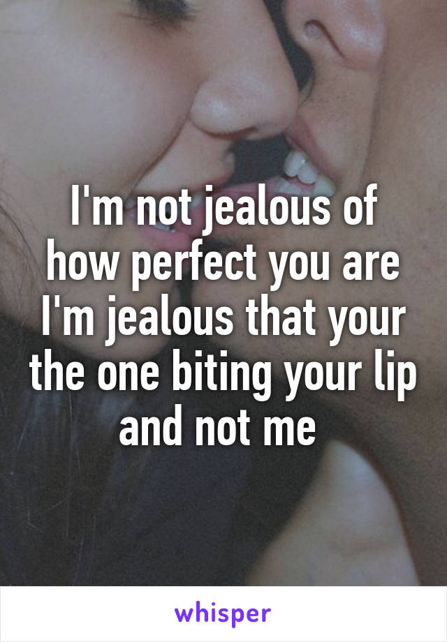 I'm not jealous of how perfect you are I'm jealous that your the one biting your lip and not me 