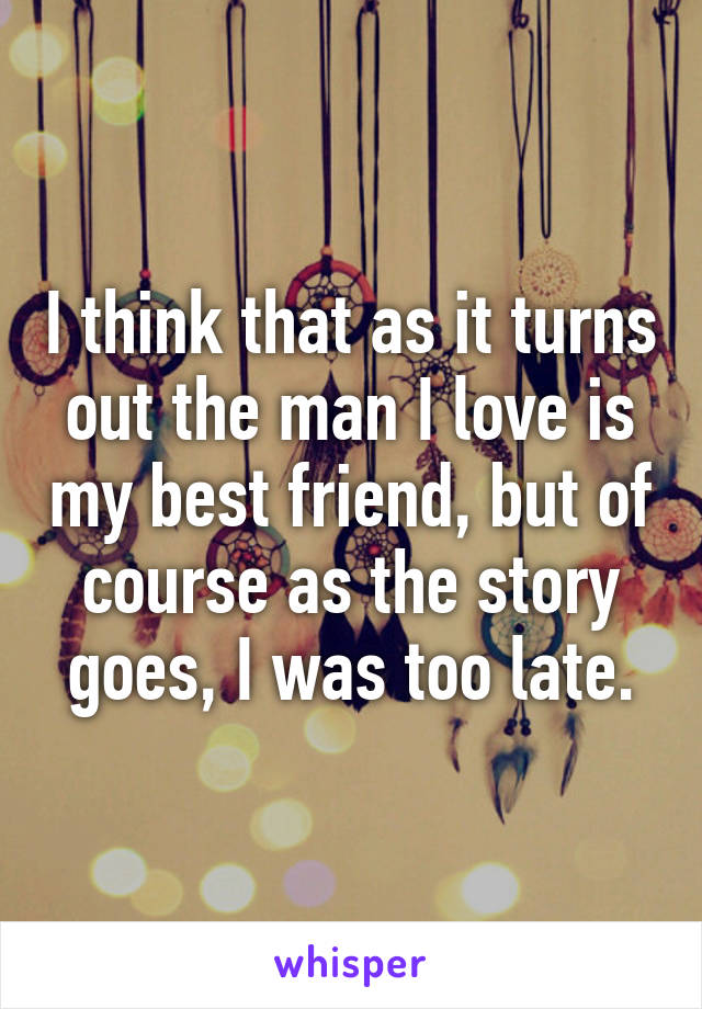 I think that as it turns out the man I love is my best friend, but of course as the story goes, I was too late.