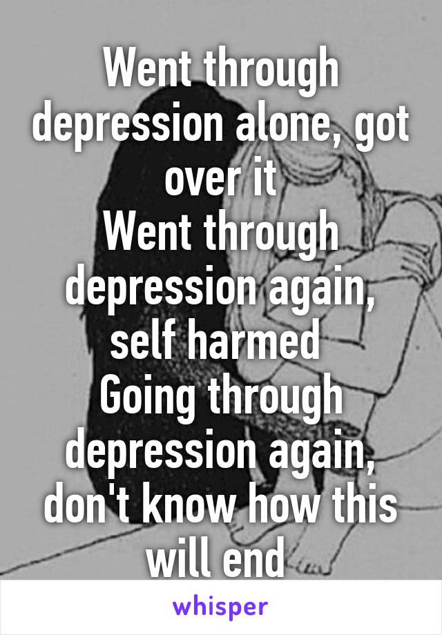 Went through depression alone, got over it
Went through depression again, self harmed 
Going through depression again, don't know how this will end 