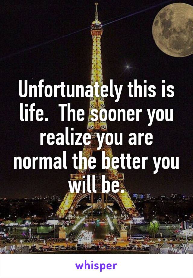 Unfortunately this is life.  The sooner you realize you are normal the better you will be.