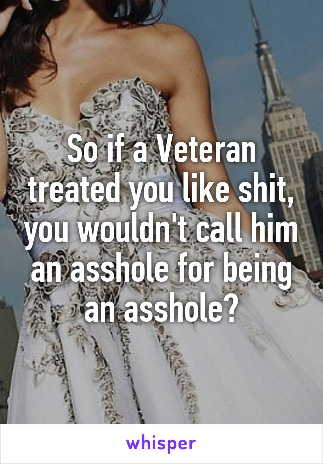 So if a Veteran treated you like shit, you wouldn't call him an asshole for being an asshole?