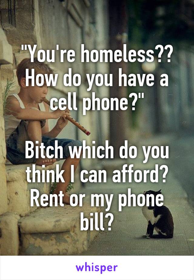 "You're homeless?? How do you have a cell phone?"

Bitch which do you think I can afford? Rent or my phone bill?