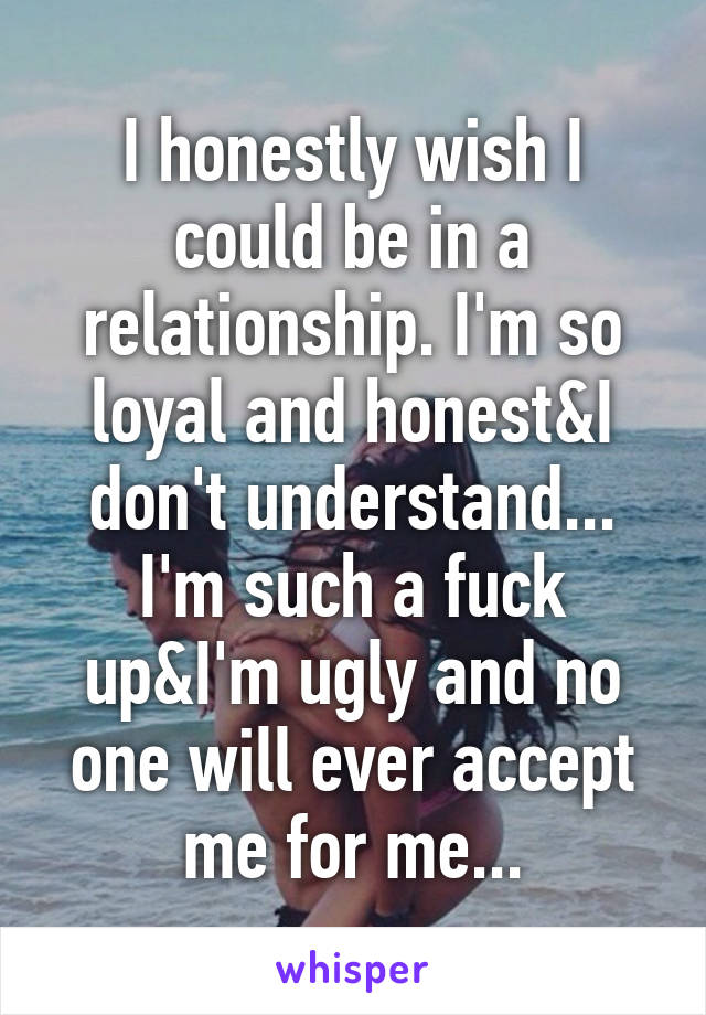 I honestly wish I could be in a relationship. I'm so loyal and honest&I don't understand... I'm such a fuck up&I'm ugly and no one will ever accept me for me...