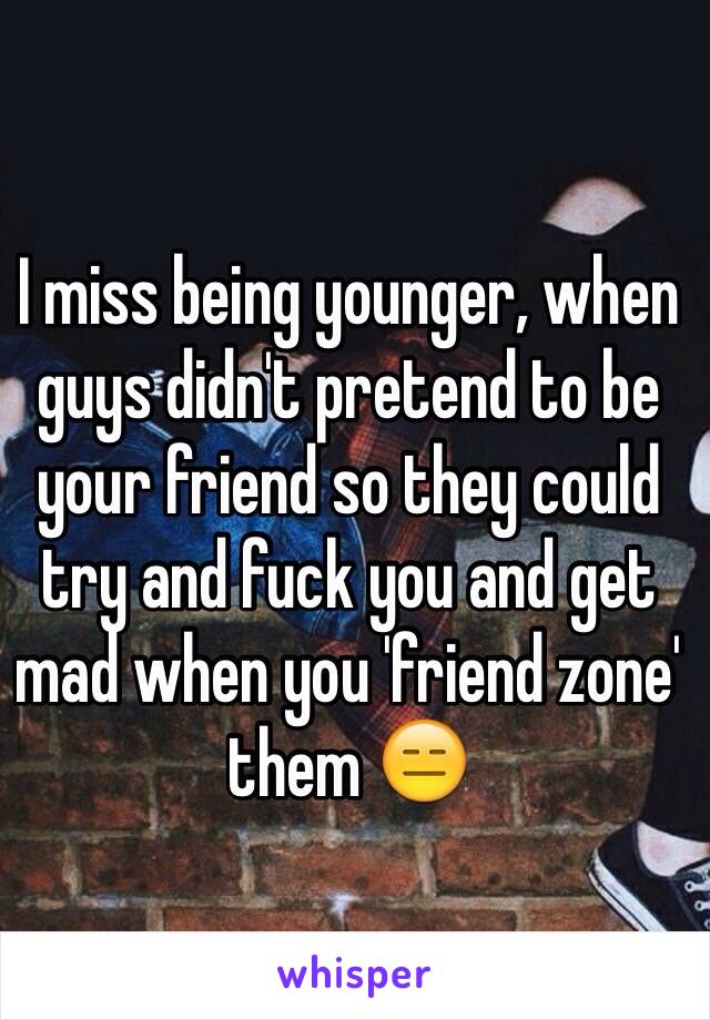 I miss being younger, when guys didn't pretend to be your friend so they could try and fuck you and get mad when you 'friend zone' them 😑