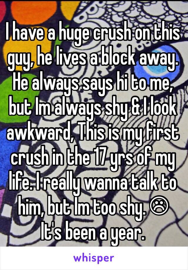 I have a huge crush on this guy, he lives a block away. He always says hi to me, but Im always shy & I look awkward, This is my first crush in the 17 yrs of my life. I really wanna talk to him, but Im too shy. ☹
It's been a year.