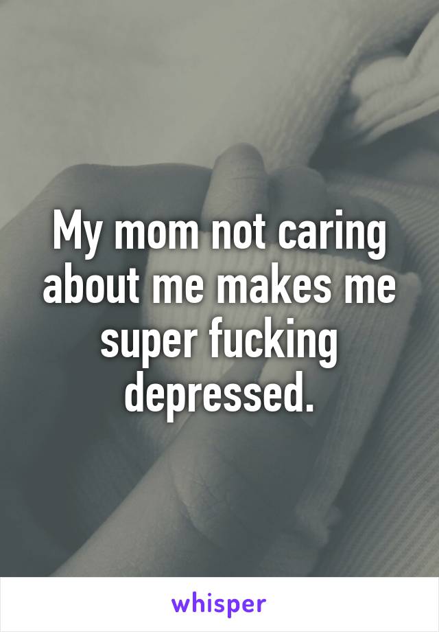 My mom not caring about me makes me super fucking depressed.