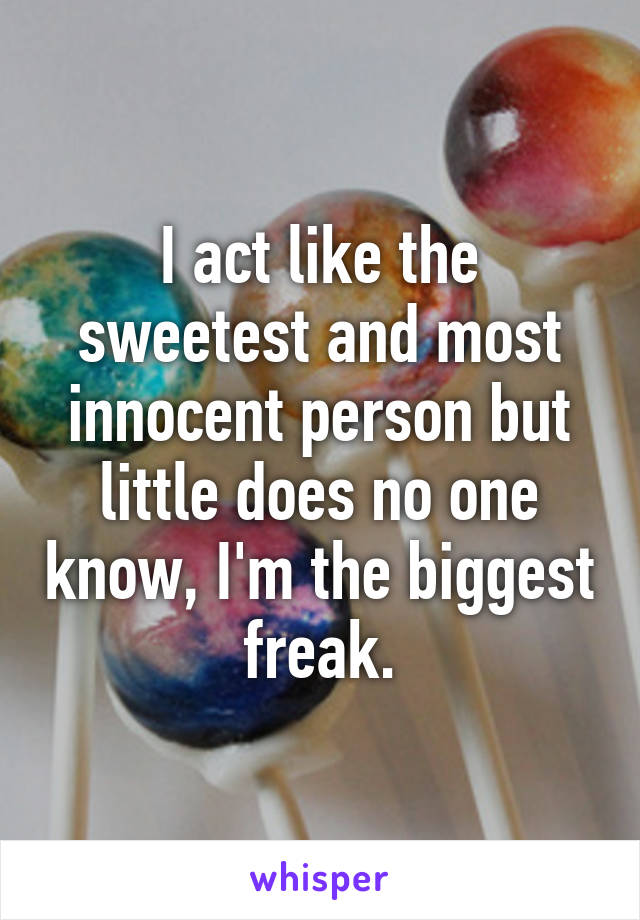 I act like the sweetest and most innocent person but little does no one know, I'm the biggest freak.