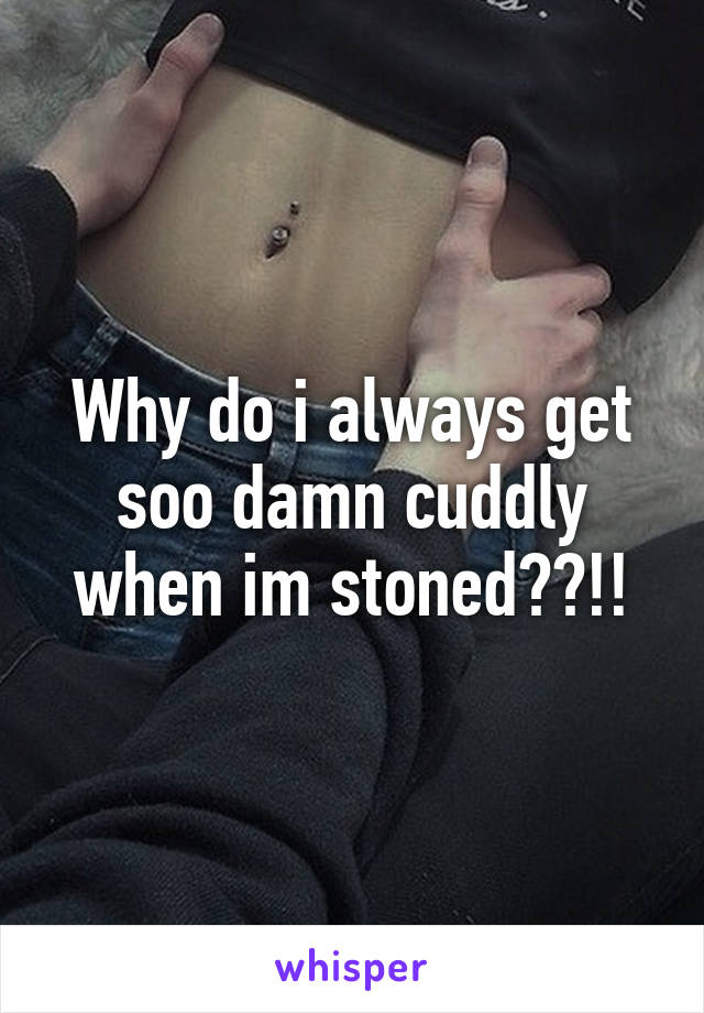 Why do i always get soo damn cuddly when im stoned??!!