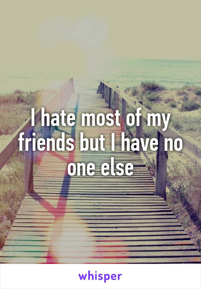 I hate most of my friends but I have no one else