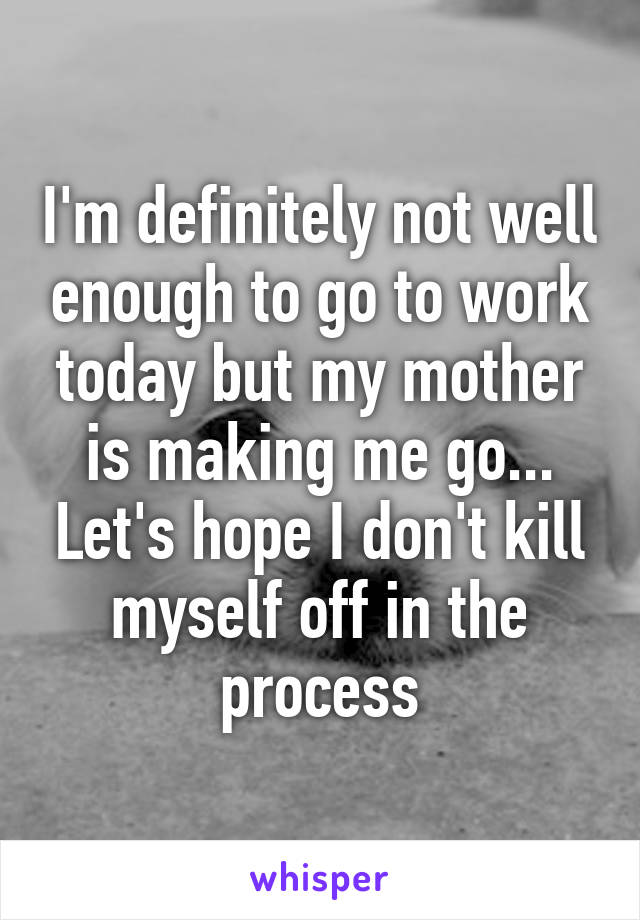 I'm definitely not well enough to go to work today but my mother is making me go... Let's hope I don't kill myself off in the process