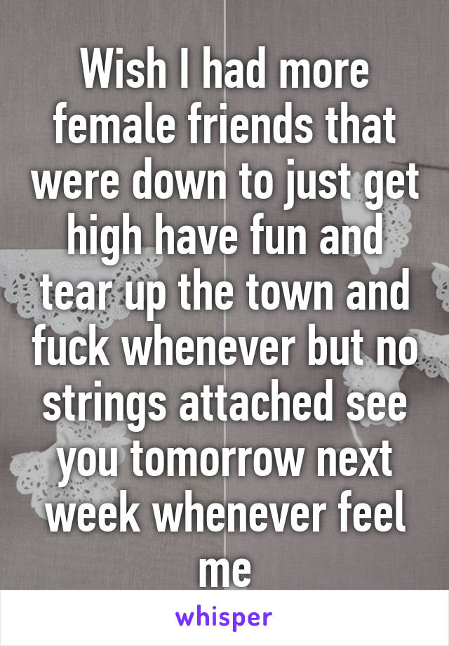 Wish I had more female friends that were down to just get high have fun and tear up the town and fuck whenever but no strings attached see you tomorrow next week whenever feel me