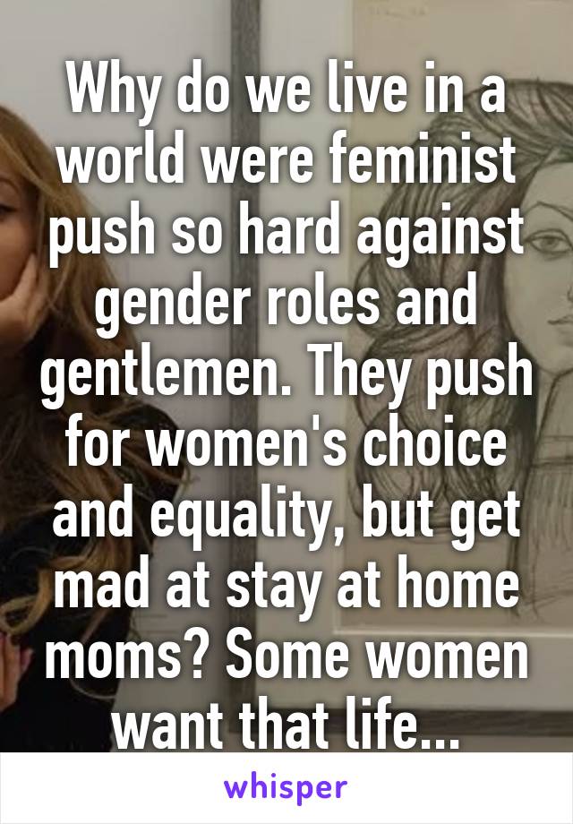 Why do we live in a world were feminist push so hard against gender roles and gentlemen. They push for women's choice and equality, but get mad at stay at home moms? Some women want that life...