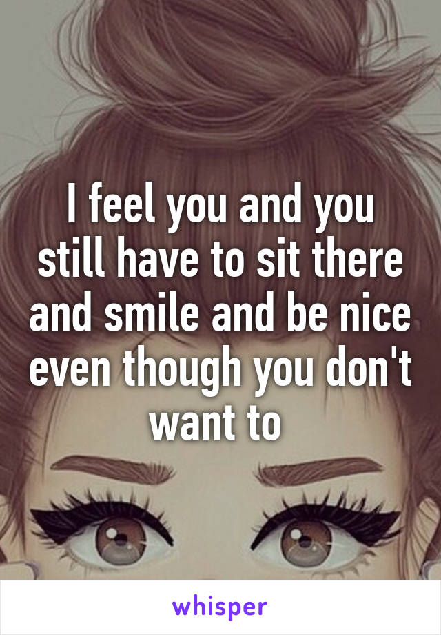 I feel you and you still have to sit there and smile and be nice even though you don't want to 