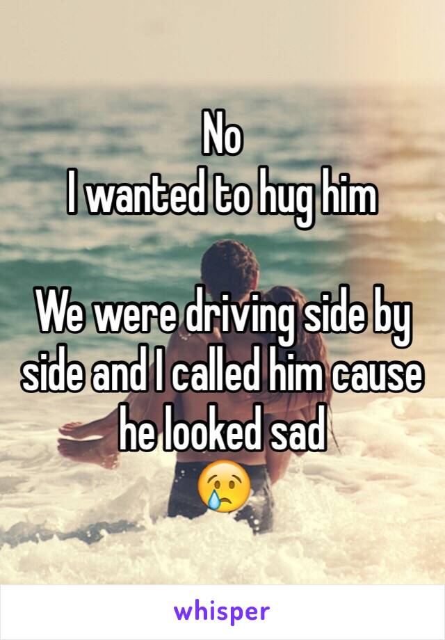 No 
I wanted to hug him 

We were driving side by side and I called him cause he looked sad 
😢