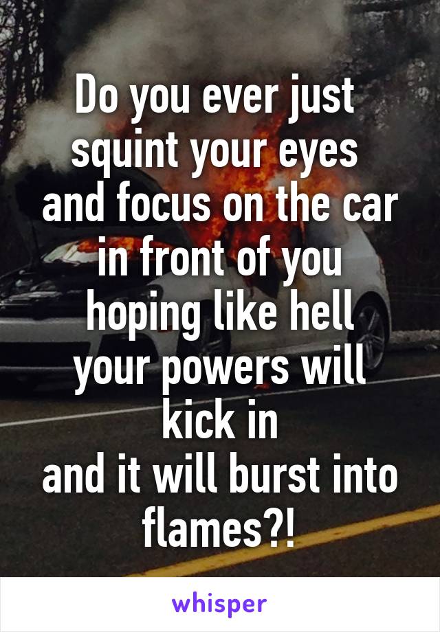 Do you ever just 
squint your eyes 
and focus on the car
in front of you
hoping like hell
your powers will kick in
and it will burst into flames?!