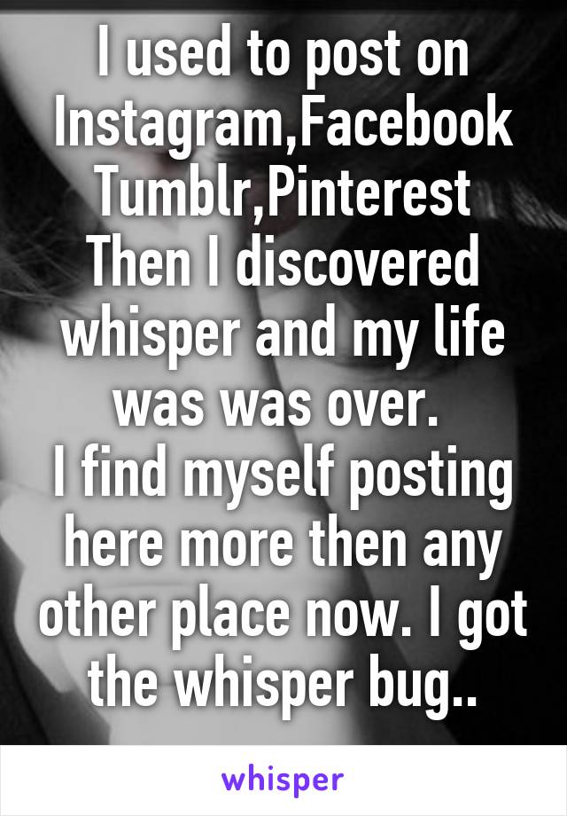 I used to post on Instagram,Facebook
Tumblr,Pinterest
Then I discovered whisper and my life was was over. 
I find myself posting here more then any other place now. I got the whisper bug..
 