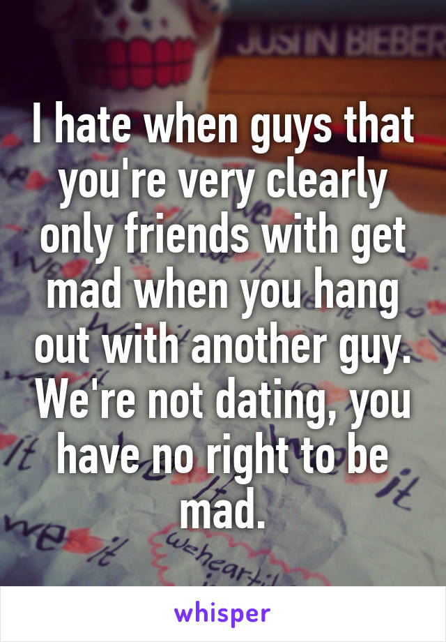 I hate when guys that you're very clearly only friends with get mad when you hang out with another guy. We're not dating, you have no right to be mad.