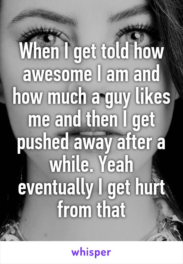 When I get told how awesome I am and how much a guy likes me and then I get pushed away after a while. Yeah eventually I get hurt from that