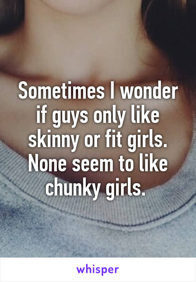 Sometimes I wonder if guys only like skinny or fit girls. None seem to like chunky girls. 