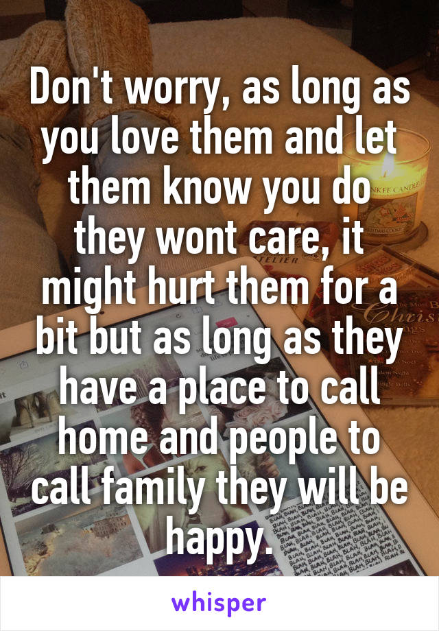 Don't worry, as long as you love them and let them know you do they wont care, it might hurt them for a bit but as long as they have a place to call home and people to call family they will be happy.