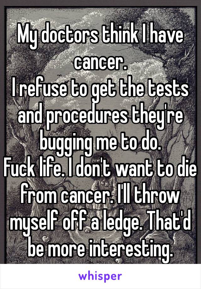 My doctors think I have cancer. 
I refuse to get the tests and procedures they're bugging me to do. 
Fuck life. I don't want to die from cancer. I'll throw myself off a ledge. That'd be more interesting.