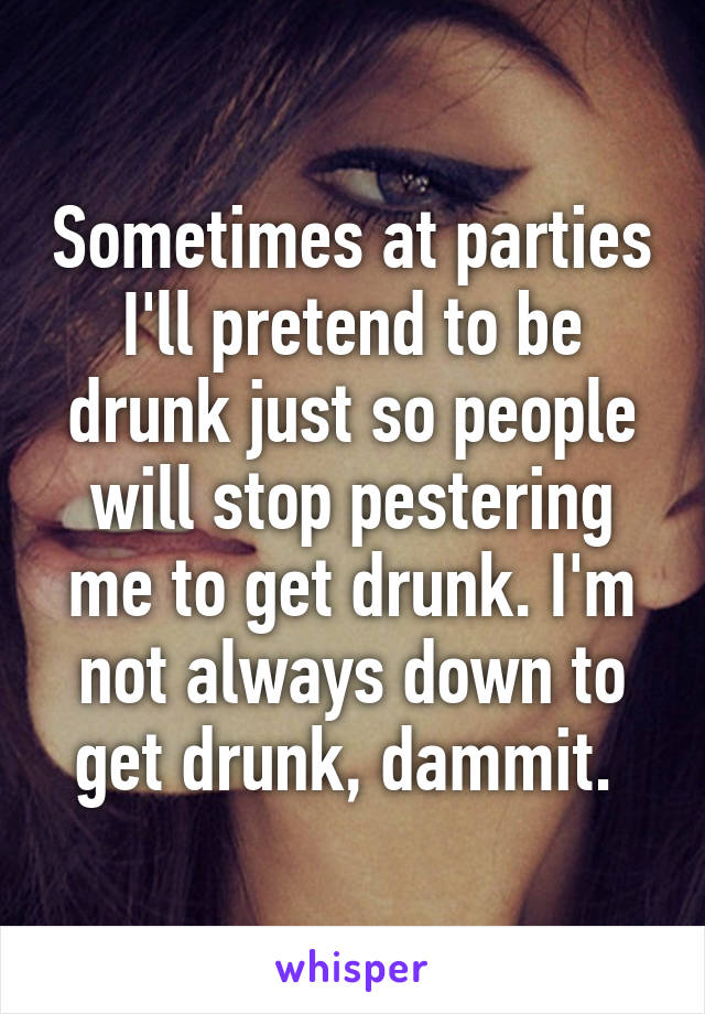 Sometimes at parties I'll pretend to be drunk just so people will stop pestering me to get drunk. I'm not always down to get drunk, dammit. 